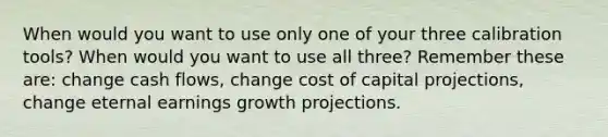 When would you want to use only one of your three calibration tools? When would you want to use all three? Remember these are: change cash flows, change cost of capital projections, change eternal earnings growth projections.