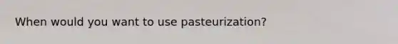 When would you want to use pasteurization?