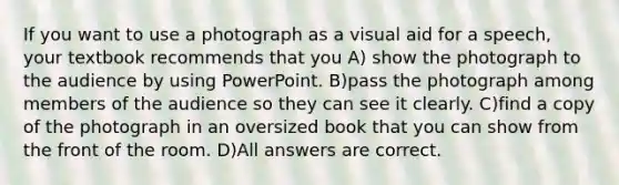 If you want to use a photograph as a visual aid for a speech, your textbook recommends that you A) show the photograph to the audience by using PowerPoint. B)pass the photograph among members of the audience so they can see it clearly. C)find a copy of the photograph in an oversized book that you can show from the front of the room. D)All answers are correct.