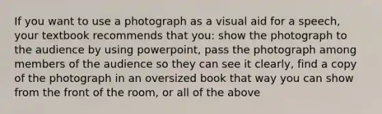 If you want to use a photograph as a visual aid for a speech, your textbook recommends that you: show the photograph to the audience by using powerpoint, pass the photograph among members of the audience so they can see it clearly, find a copy of the photograph in an oversized book that way you can show from the front of the room, or all of the above