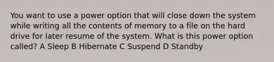 You want to use a power option that will close down the system while writing all the contents of memory to a file on the hard drive for later resume of the system. What is this power option called? A Sleep B Hibernate C Suspend D Standby