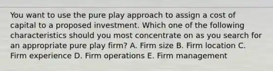 You want to use the pure play approach to assign a cost of capital to a proposed investment. Which one of the following characteristics should you most concentrate on as you search for an appropriate pure play firm? A. Firm size B. Firm location C. Firm experience D. Firm operations E. Firm management