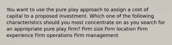 You want to use the pure play approach to assign a cost of capital to a proposed investment. Which one of the following characteristics should you most concentrate on as you search for an appropriate pure play firm? Firm size Firm location Firm experience Firm operations Firm management