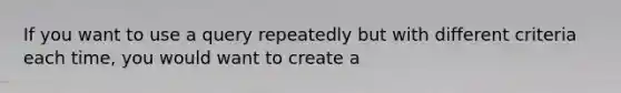 If you want to use a query repeatedly but with different criteria each time, you would want to create a