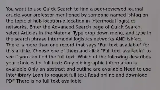 You want to use Quick Search to find a peer-reviewed journal article your professor mentioned by someone named Ishfaq on the topic of hub location-allocation in intermodal logistics networks. Enter the Advanced Search page of Quick Search, select Articles in the Material Type drop down menu, and type in the search phrase intermodal logistics networks AND ishfaq. There is more than one record that says "Full text available" for this article. Choose one of them and click "Full text available" to see if you can find the full text. Which of the following describes your choices for full text: Only bibliographic information is available Only an abstract and outline are available Need to use Interlibrary Loan to request full text Read online and download PDF There is no full text available