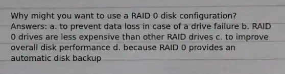 Why might you want to use a RAID 0 disk configuration? Answers: a. to prevent data loss in case of a drive failure b. RAID 0 drives are less expensive than other RAID drives c. to improve overall disk performance d. because RAID 0 provides an automatic disk backup