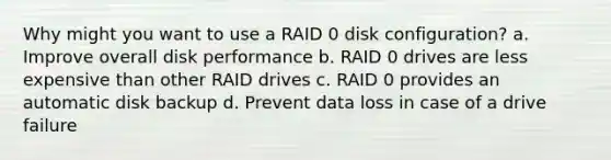 Why might you want to use a RAID 0 disk configuration? a. Improve overall disk performance b. RAID 0 drives are less expensive than other RAID drives c. RAID 0 provides an automatic disk backup d. Prevent data loss in case of a drive failure