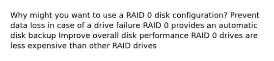 Why might you want to use a RAID 0 disk configuration? Prevent data loss in case of a drive failure RAID 0 provides an automatic disk backup Improve overall disk performance RAID 0 drives are less expensive than other RAID drives