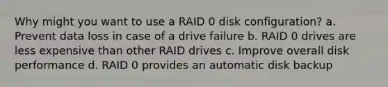 Why might you want to use a RAID 0 disk configuration? a. Prevent data loss in case of a drive failure b. RAID 0 drives are less expensive than other RAID drives c. Improve overall disk performance d. RAID 0 provides an automatic disk backup