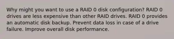 Why might you want to use a RAID 0 disk configuration? RAID 0 drives are less expensive than other RAID drives. RAID 0 provides an automatic disk backup. Prevent data loss in case of a drive failure. Improve overall disk performance.