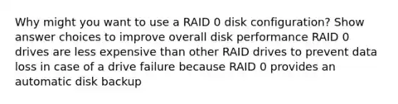 Why might you want to use a RAID 0 disk configuration? Show answer choices to improve overall disk performance RAID 0 drives are less expensive than other RAID drives to prevent data loss in case of a drive failure because RAID 0 provides an automatic disk backup