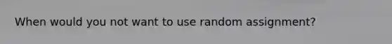 When would you not want to use random assignment?