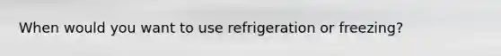 When would you want to use refrigeration or freezing?