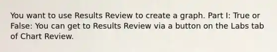 You want to use Results Review to create a graph. Part I: True or False: You can get to Results Review via a button on the Labs tab of Chart Review.