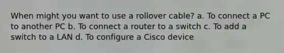 When might you want to use a rollover cable? a. To connect a PC to another PC b. To connect a router to a switch c. To add a switch to a LAN d. To configure a Cisco device