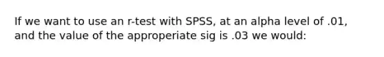 If we want to use an r-test with SPSS, at an alpha level of .01, and the value of the approperiate sig is .03 we would: