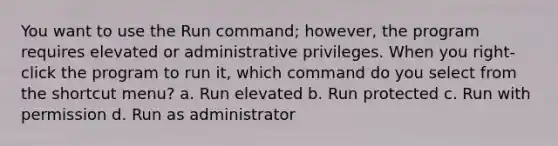 You want to use the Run command; however, the program requires elevated or administrative privileges. When you right-click the program to run it, which command do you select from the shortcut menu? a. Run elevated b. Run protected c. Run with permission d. Run as administrator