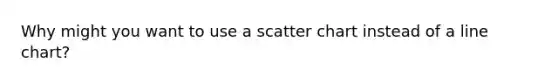 Why might you want to use a scatter chart instead of a line chart?