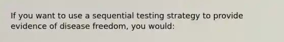 If you want to use a sequential testing strategy to provide evidence of disease freedom, you would: