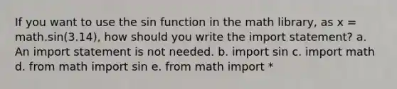 If you want to use the sin function in the math library, as x = math.sin(3.14), how should you write the import statement? a. An import statement is not needed. b. import sin c. import math d. from math import sin e. from math import *