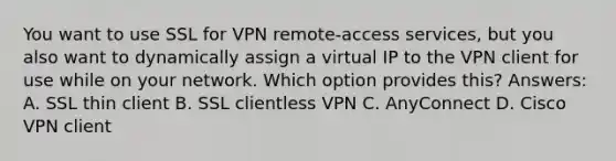 You want to use SSL for VPN remote-access services, but you also want to dynamically assign a virtual IP to the VPN client for use while on your network. Which option provides this? Answers: A. SSL thin client B. SSL clientless VPN C. AnyConnect D. Cisco VPN client