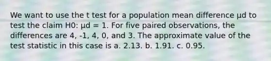 We want to use the t test for a population mean difference μd to test the claim H0: μd = 1. For five paired observations, the differences are 4, -1, 4, 0, and 3. The approximate value of the test statistic in this case is a. 2.13. b. 1.91. c. 0.95.