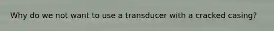 Why do we not want to use a transducer with a cracked casing?