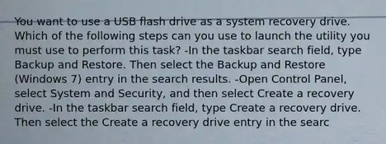 You want to use a USB flash drive as a system recovery drive. Which of the following steps can you use to launch the utility you must use to perform this task? -In the taskbar search field, type Backup and Restore. Then select the Backup and Restore (Windows 7) entry in the search results. -Open Control Panel, select System and Security, and then select Create a recovery drive. -In the taskbar search field, type Create a recovery drive. Then select the Create a recovery drive entry in the searc