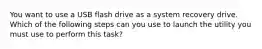 You want to use a USB flash drive as a system recovery drive. Which of the following steps can you use to launch the utility you must use to perform this task?