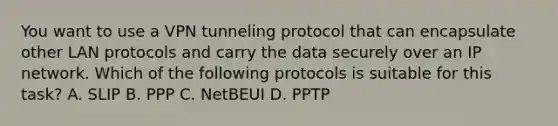 You want to use a VPN tunneling protocol that can encapsulate other LAN protocols and carry the data securely over an IP network. Which of the following protocols is suitable for this task? A. SLIP B. PPP C. NetBEUI D. PPTP