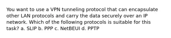 You want to use a VPN tunneling protocol that can encapsulate other LAN protocols and carry the data securely over an IP network. Which of the following protocols is suitable for this task? a. SLIP b. PPP c. NetBEUI d. PPTP