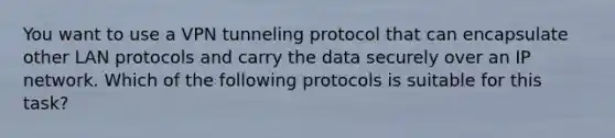 You want to use a VPN tunneling protocol that can encapsulate other LAN protocols and carry the data securely over an IP network. Which of the following protocols is suitable for this task?