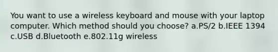 You want to use a wireless keyboard and mouse with your laptop computer. Which method should you choose? a.PS/2 b.IEEE 1394 c.USB d.Bluetooth e.802.11g wireless