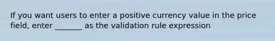 If you want users to enter a positive currency value in the price field, enter _______ as the validation rule expression