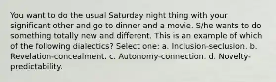 You want to do the usual Saturday night thing with your significant other and go to dinner and a movie. S/he wants to do something totally new and different. This is an example of which of the following dialectics? Select one: a. Inclusion-seclusion. b. Revelation-concealment. c. Autonomy-connection. d. Novelty-predictability.