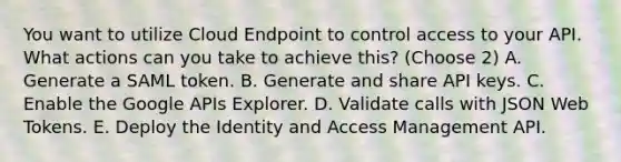 You want to utilize Cloud Endpoint to control access to your API. What actions can you take to achieve this? (Choose 2) A. Generate a SAML token. B. Generate and share API keys. C. Enable the Google APIs Explorer. D. Validate calls with JSON Web Tokens. E. Deploy the Identity and Access Management API.