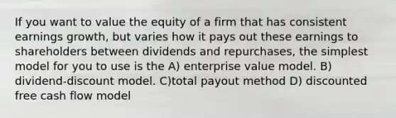 If you want to value the equity of a firm that has consistent earnings growth, but varies how it pays out these earnings to shareholders between dividends and repurchases, the simplest model for you to use is the A) enterprise value model. B) dividend-discount model. C)total payout method D) discounted free cash flow model