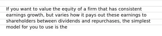 If you want to value the equity of a firm that has consistent earnings growth, but varies how it pays out these earnings to shareholders between dividends and repurchases, the simplest model for you to use is the