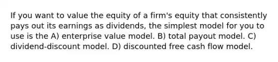 If you want to value the equity of a firm's equity that consistently pays out its earnings as dividends, the simplest model for you to use is the A) enterprise value model. B) total payout model. C) dividend-discount model. D) discounted free cash flow model.