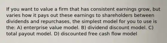 If you want to value a firm that has consistent earnings grow, but varies how it pays out these earnings to shareholders between dividends and repurchases, the simplest model for you to use is the: A) enterprise value model. B) dividend discount model. C) total payout model. D) discounted free cash flow model