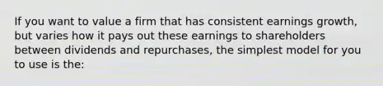 If you want to value a firm that has consistent earnings growth, but varies how it pays out these earnings to shareholders between dividends and repurchases, the simplest model for you to use is the: