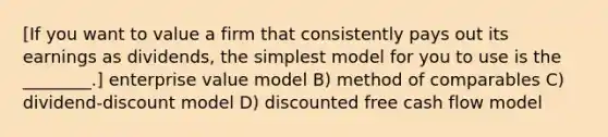 [If you want to value a firm that consistently pays out its earnings as dividends, the simplest model for you to use is the ________.] enterprise value model B) method of comparables C) dividend-discount model D) discounted free cash flow model