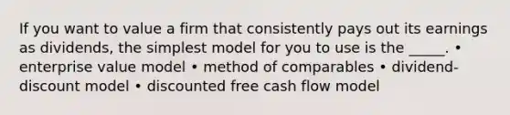 If you want to value a firm that consistently pays out its earnings as dividends, the simplest model for you to use is the _____. • enterprise value model • method of comparables • dividend-discount model • discounted free cash flow model