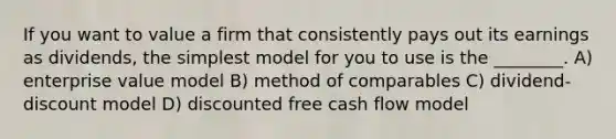 If you want to value a firm that consistently pays out its earnings as dividends, the simplest model for you to use is the ________. A) enterprise value model B) method of comparables C) dividend-discount model D) discounted free cash flow model