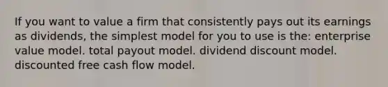 If you want to value a firm that consistently pays out its earnings as dividends, the simplest model for you to use is the: enterprise value model. total payout model. dividend discount model. discounted free cash flow model.