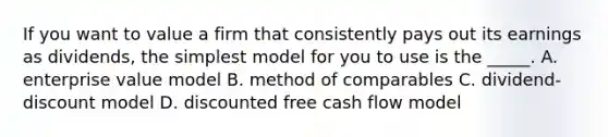 If you want to value a firm that consistently pays out its earnings as dividends, the simplest model for you to use is the _____. A. enterprise value model B. method of comparables C. dividend-discount model D. discounted free cash flow model