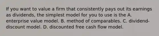 If you want to value a firm that consistently pays out its earnings as dividends, the simplest model for you to use is the A. enterprise value model. B. method of comparables. C. dividend-discount model. D. discounted free <a href='https://www.questionai.com/knowledge/kXoqoBRFeQ-cash-flow' class='anchor-knowledge'>cash flow</a> model.