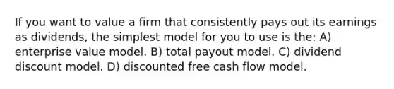 If you want to value a firm that consistently pays out its earnings as dividends, the simplest model for you to use is the: A) enterprise value model. B) total payout model. C) dividend discount model. D) discounted free cash flow model.