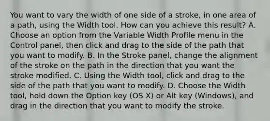 You want to vary the width of one side of a stroke, in one area of a path, using the Width tool. How can you achieve this result? A. Choose an option from the Variable Width Profile menu in the Control panel, then click and drag to the side of the path that you want to modify. B. In the Stroke panel, change the alignment of the stroke on the path in the direction that you want the stroke modified. C. Using the Width tool, click and drag to the side of the path that you want to modify. D. Choose the Width tool, hold down the Option key (OS X) or Alt key (Windows), and drag in the direction that you want to modify the stroke.