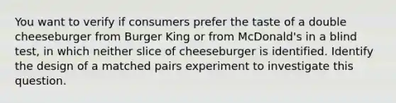 You want to verify if consumers prefer the taste of a double cheeseburger from Burger King or from McDonald's in a blind test, in which neither slice of cheeseburger is identified. Identify the design of a matched pairs experiment to investigate this question.